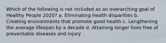 Which of the following is not included as an overarching goal of Healthy People 2020? a. Eliminating health disparities b. Creating environments that promote good health c. Lengthening the average lifespan by a decade d. Attaining longer lives free of preventable diseases and injury