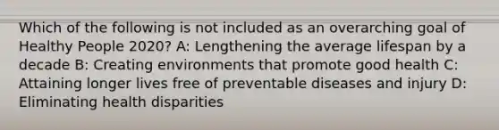 Which of the following is not included as an overarching goal of Healthy People 2020? A: Lengthening the average lifespan by a decade B: Creating environments that promote good health C: Attaining longer lives free of preventable diseases and injury D: Eliminating health disparities