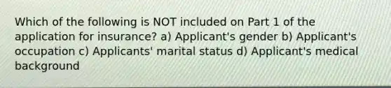 Which of the following is NOT included on Part 1 of the application for insurance? a) Applicant's gender b) Applicant's occupation c) Applicants' marital status d) Applicant's medical background