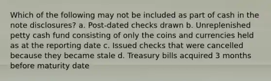 Which of the following may not be included as part of cash in the note disclosures? a. Post-dated checks drawn b. Unreplenished petty cash fund consisting of only the coins and currencies held as at the reporting date c. Issued checks that were cancelled because they became stale d. Treasury bills acquired 3 months before maturity date