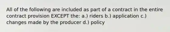 All of the following are included as part of a contract in the entire contract provision EXCEPT the: a.) riders b.) application c.) changes made by the producer d.) policy