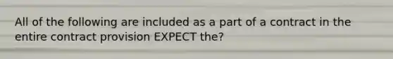 All of the following are included as a part of a contract in the entire contract provision EXPECT the?