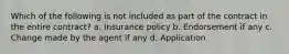 Which of the following is not included as part of the contract in the entire contract? a. Insurance policy b. Endorsement if any c. Change made by the agent if any d. Application