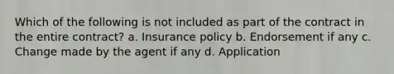 Which of the following is not included as part of the contract in the entire contract? a. Insurance policy b. Endorsement if any c. Change made by the agent if any d. Application