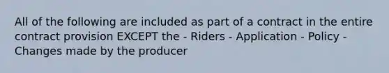 All of the following are included as part of a contract in the entire contract provision EXCEPT the - Riders - Application - Policy - Changes made by the producer