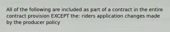 All of the following are included as part of a contract in the entire contract provision EXCEPT the: riders application changes made by the producer policy