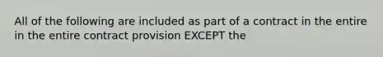 All of the following are included as part of a contract in the entire in the entire contract provision EXCEPT the