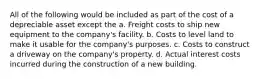 All of the following would be included as part of the cost of a depreciable asset except the a. Freight costs to ship new equipment to the company's facility. b. Costs to level land to make it usable for the company's purposes. c. Costs to construct a driveway on the company's property. d. Actual interest costs incurred during the construction of a new building.