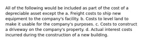 All of the following would be included as part of the cost of a depreciable asset except the a. Freight costs to ship new equipment to the company's facility. b. Costs to level land to make it usable for the company's purposes. c. Costs to construct a driveway on the company's property. d. Actual interest costs incurred during the construction of a new building.