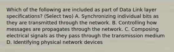 Which of the following are included as part of Data Link layer specifications? (Select two) A. Synchronizing individual bits as they are transmitted through the network. B. Controlling how messages are propagates through the network. C. Composing electrical signals as they pass through the transmission medium D. Identifying physical network devices