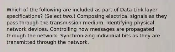 Which of the following are included as part of Data Link layer specifications? (Select two.) Composing electrical signals as they pass through the transmission medium. Identifying physical network devices. Controlling how messages are propagated through the network. Synchronizing individual bits as they are transmitted through the network.