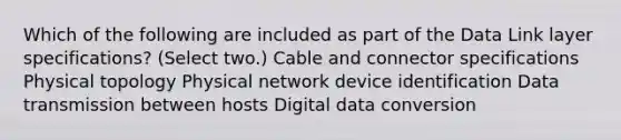 Which of the following are included as part of the Data Link layer specifications? (Select two.) Cable and connector specifications Physical topology Physical network device identification Data transmission between hosts Digital data conversion