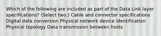 Which of the following are included as part of the Data Link layer specifications? (Select two.) Cable and connector specifications Digital data conversion Physical network device identification Physical topology Data transmission between hosts