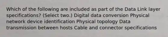 Which of the following are included as part of the Data Link layer specifications? (Select two.) Digital data conversion Physical network device identification Physical topology Data transmission between hosts Cable and connector specifications