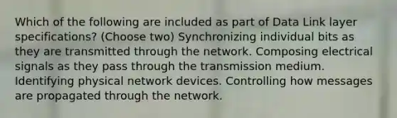 Which of the following are included as part of Data Link layer specifications? (Choose two) Synchronizing individual bits as they are transmitted through the network. Composing electrical signals as they pass through the transmission medium. Identifying physical network devices. Controlling how messages are propagated through the network.