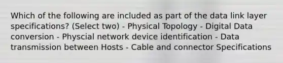 Which of the following are included as part of the data link layer specifications? (Select two) - Physical Topology - Digital Data conversion - Physcial network device identification - Data transmission between Hosts - Cable and connector Specifications