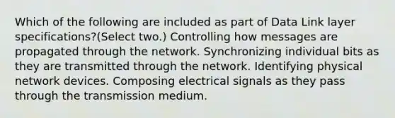 Which of the following are included as part of Data Link layer specifications?(Select two.) Controlling how messages are propagated through the network. Synchronizing individual bits as they are transmitted through the network. Identifying physical network devices. Composing electrical signals as they pass through the transmission medium.