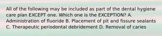 All of the following may be included as part of the dental hygiene care plan EXCEPT one. Which one is the EXCEPTION? A. Administration of fluoride B. Placement of pit and fissure sealants C. Therapeutic periodontal debridement D. Removal of caries