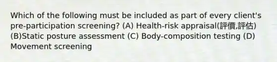 Which of the following must be included as part of every client's pre-participation screening? (A) Health-risk appraisal(評價,評估) (B)Static posture assessment (C) Body-composition testing (D) Movement screening