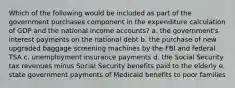 Which of the following would be included as part of the government purchases component in the expenditure calculation of GDP and the national income accounts? a. the government's interest payments on the national debt b. the purchase of new upgraded baggage screening machines by the FBI and federal TSA c. unemployment insurance payments d. the Social Security tax revenues minus Social Security benefits paid to the elderly e. state government payments of Medicaid benefits to poor families