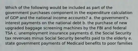 Which of the following would be included as part of the government purchases component in the expenditure calculation of GDP and the national income accounts? a. the government's interest payments on the national debt b. the purchase of new upgraded baggage screening machines by the FBI and federal TSA c. unemployment insurance payments d. the Social Security tax revenues minus Social Security benefits paid to the elderly e. state government payments of Medicaid benefits to poor families