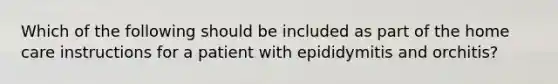 Which of the following should be included as part of the home care instructions for a patient with epididymitis and orchitis?