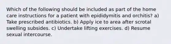 Which of the following should be included as part of the home care instructions for a patient with epididymitis and orchitis? a) Take prescribed antibiotics. b) Apply ice to area after scrotal swelling subsides. c) Undertake lifting exercises. d) Resume sexual intercourse.