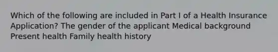 Which of the following are included in Part I of a Health Insurance Application? The gender of the applicant Medical background Present health Family health history