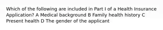 Which of the following are included in Part I of a Health Insurance Application? A Medical background B Family health history C Present health D The gender of the applicant