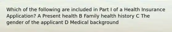 Which of the following are included in Part I of a Health Insurance Application? A Present health B Family health history C The gender of the applicant D Medical background