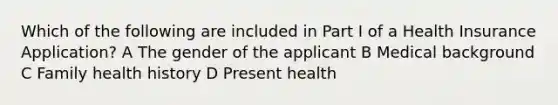 Which of the following are included in Part I of a Health Insurance Application? A The gender of the applicant B Medical background C Family health history D Present health