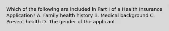 Which of the following are included in Part I of a Health Insurance Application? A. Family health history B. Medical background C. Present health D. The gender of the applicant