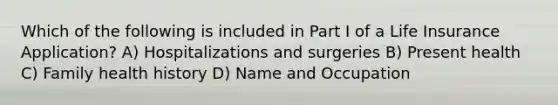 Which of the following is included in Part I of a Life Insurance Application? A) Hospitalizations and surgeries B) Present health C) Family health history D) Name and Occupation