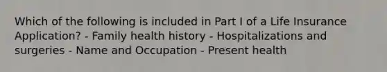 Which of the following is included in Part I of a Life Insurance Application? - Family health history - Hospitalizations and surgeries - Name and Occupation - Present health