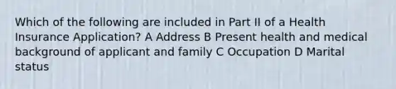 Which of the following are included in Part II of a Health Insurance Application? A Address B Present health and medical background of applicant and family C Occupation D Marital status