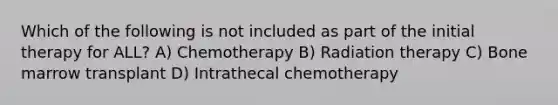 Which of the following is not included as part of the initial therapy for ALL? A) Chemotherapy B) Radiation therapy C) Bone marrow transplant D) Intrathecal chemotherapy