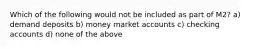 Which of the following would not be included as part of M2? a) demand deposits b) money market accounts c) checking accounts d) none of the above