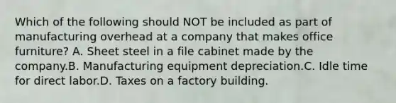 Which of the following should NOT be included as part of manufacturing overhead at a company that makes office furniture? A. Sheet steel in a file cabinet made by the company.B. Manufacturing equipment depreciation.C. Idle time for direct labor.D. Taxes on a factory building.