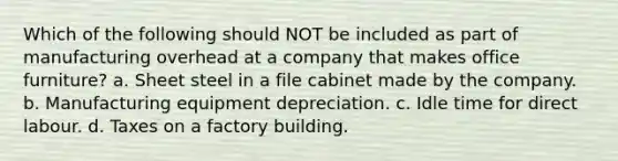 Which of the following should NOT be included as part of manufacturing overhead at a company that makes office furniture? a. Sheet steel in a file cabinet made by the company. b. Manufacturing equipment depreciation. c. Idle time for direct labour. d. Taxes on a factory building.