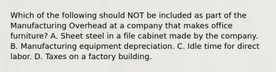 Which of the following should NOT be included as part of the Manufacturing Overhead at a company that makes office furniture? A. Sheet steel in a file cabinet made by the company. B. Manufacturing equipment depreciation. C. Idle time for direct labor. D. Taxes on a factory building.