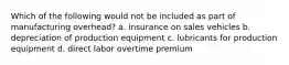 Which of the following would not be included as part of manufacturing overhead? a. insurance on sales vehicles b. depreciation of production equipment c. lubricants for production equipment d. direct labor overtime premium
