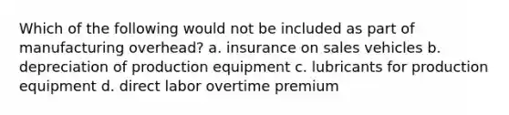 Which of the following would not be included as part of manufacturing overhead? a. insurance on sales vehicles b. depreciation of production equipment c. lubricants for production equipment d. direct labor overtime premium