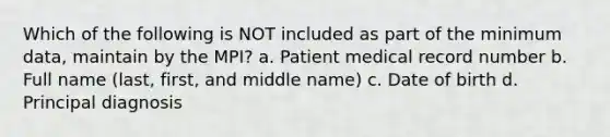 Which of the following is NOT included as part of the minimum data, maintain by the MPI? a. Patient medical record number b. Full name (last, first, and middle name) c. Date of birth d. Principal diagnosis