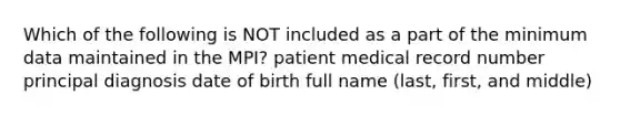 Which of the following is NOT included as a part of the minimum data maintained in the MPI? patient medical record number principal diagnosis date of birth full name (last, first, and middle)