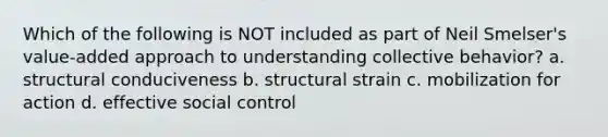 Which of the following is NOT included as part of Neil Smelser's value-added approach to understanding collective behavior? a. structural conduciveness b. structural strain c. mobilization for action d. effective social control