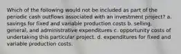 Which of the following would not be included as part of the periodic cash outflows associated with an investment project? a. savings for fixed and variable production costs b. selling, general, and administrative expenditures c. opportunity costs of undertaking this particular project. d. expenditures for fixed and variable production costs.