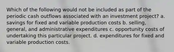 Which of the following would not be included as part of the periodic cash outflows associated with an investment project? a. savings for fixed and variable production costs b. selling, general, and administrative expenditures c. opportunity costs of undertaking this particular project. d. expenditures for fixed and variable production costs.