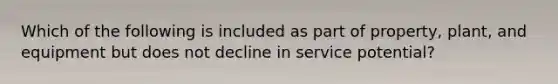 Which of the following is included as part of property, plant, and equipment but does not decline in service potential?