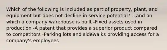 Which of the following is included as part of property, plant, and equipment but does not decline in service potential? -Land on which a company warehouse is built -Fixed assets used in production -A patent that provides a superior product compared to competitors -Parking lots and sidewalks providing access for a company's employees