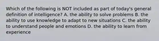 Which of the following is NOT included as part of today's general definition of intelligence? A. the ability to solve problems B. the ability to use knowledge to adapt to new situations C. the ability to understand people and emotions D. the ability to learn from experience